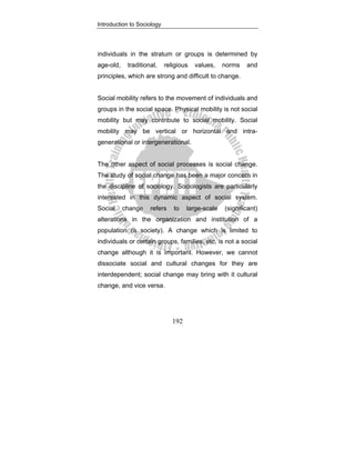 Introduction to Sociology
192
individuals in the stratum or groups is determined by
age-old, traditional, religious values, norms and
principles, which are strong and difficult to change.
Social mobility refers to the movement of individuals and
groups in the social space. Physical mobility is not social
mobility but may contribute to social mobility. Social
mobility may be vertical or horizontal and intra-
generational or intergenerational.
The other aspect of social processes is social change.
The study of social change has been a major concern in
the discipline of sociology. Sociologists are particularly
interested in this dynamic aspect of social system.
Social change refers to large-scale (significant)
alterations in the organization and institution of a
population (a society). A change which is limited to
individuals or certain groups, families, etc, is not a social
change although it is important. However, we cannot
dissociate social and cultural changes for they are
interdependent; social change may bring with it cultural
change, and vice versa.
 