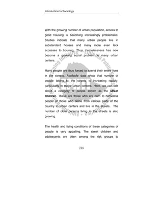 Introduction to Sociology
216
With the growing number of urban population, access to
good housing is becoming increasingly problematic.
Studies indicate that many urban people live in
substandard houses and many more even lack
accesses to housing. Thus, homelessness has now
become a growing social problem in many urban
centers.
Many people are thus forced to spend their entire lives
in the streets. Available data show that number of
people taking to the streets is increasing rapidly,
particularly in major urban centers. Here, we can talk
about a category of people known as the street
children. These are those who are born to homeless
people or those who come from various parts of the
country to urban centers and live in the streets. The
number of older persons living in the streets is also
growing.
The health and living conditions of these categories of
people is very appalling. The street children and
adolescents are often among the risk groups to
 