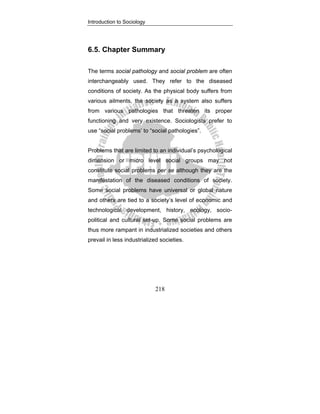 Introduction to Sociology
218
6.5. Chapter Summary
The terms social pathology and social problem are often
interchangeably used. They refer to the diseased
conditions of society. As the physical body suffers from
various ailments, the society as a system also suffers
from various pathologies that threaten its proper
functioning and very existence. Sociologists prefer to
use “social problems’ to “social pathologies”.
Problems that are limited to an individual’s psychological
dimension or micro level social groups may not
constitute social problems per se although they are the
manifestation of the diseased conditions of society.
Some social problems have universal or global nature
and others are tied to a society’s level of economic and
technological development, history, ecology, socio-
political and cultural set-up. Some social problems are
thus more rampant in industrialized societies and others
prevail in less industrialized societies.
 