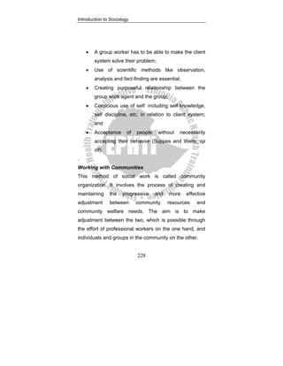 Introduction to Sociology
228
• A group worker has to be able to make the client
system solve their problem;
• Use of scientific methods like observation,
analysis and fact-finding are essential;
• Creating purposeful relationship between the
group work agent and the group;
• Conscious use of self: including self-knowledge,
self discipline, etc, in relation to client system;
and
• Acceptance of people without necessarily
accepting their behavior (Suppes and Wells, op
cit).
.
Working with Communities
This method of social work is called community
organization. It involves the process of creating and
maintaining the progressive and more effective
adjustment between community resources and
community welfare needs. The aim is to make
adjustment between the two, which is possible through
the effort of professional workers on the one hand, and
individuals and groups in the community on the other.
 