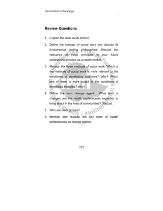 Introduction to Sociology
237
Review Questions
1. Explain the term social action?
2. Define the concept of social work and discuss its
fundamental guiding philosophies. Discuss the
relevance of these principles in your future
professional practice as a health worker.
3. Mention the three methods of social work. Which of
the methods of social work is more relevant to the
conditions of developing countries? Why? Which
one of them is more suited to the conditions of
developed societies? Why?
4. Define the term change agent. What kind of
changes are the health professionals expected to
bring about in the lives of communities? Discuss.
5. Who are client groups?
6. Mention and discuss the key roles of health
professionals as change agents.
 