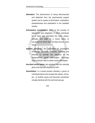 Introduction to Sociology
240
Alienation: The phenomenon of being dehumanized
and detached from the psychosocial support
system due to system of domination, exploitation
powerlessness and exploitation in the capitalist
society.
Anticipatory socialization: refers to the process of
adjustment and adaptation in which individuals
try to learn and internalize the roles, values,
attitudes and skills of a social status or
occupation for which they are likely recruits in the
future
Applied sociology: the application of sociological
knowledge, principles, methods, concepts and
theories to provide the solutions to the
contemporary social pathologies. Sociology
plays practical roles to tackle social pathologies
Ascribed social status: are positions that are naturally
given and they are acquired by birth
Assimilation: is a social process whereby a group of
individuals learns and accepts the values, norms,
etc., of another group and becomes sometimes
virtually identical with the dominant groups.
 