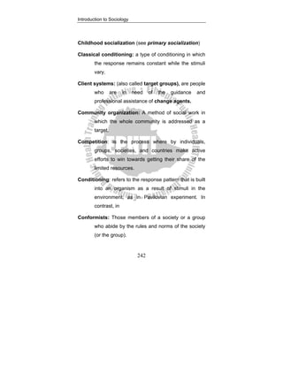 Introduction to Sociology
242
Childhood socialization (see primary socialization)
Classical conditioning: a type of conditioning in which
the response remains constant while the stimuli
vary.
Client systems: (also called target groups), are people
who are in need of the guidance and
professional assistance of change agents.
Community organization: A method of social work in
which the whole community is addressed as a
target.
Competition: is the process where by individuals,
groups, societies, and countries make active
efforts to win towards getting their share of the
limited resources.
Conditioning: refers to the response pattern that is built
into an organism as a result of stimuli in the
environment, as in Pavilovian experiment. In
contrast, in
Conformists: Those members of a society or a group
who abide by the rules and norms of the society
(or the group).
 