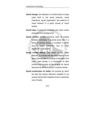 Introduction to Sociology
259
Social change: the alteration or transformation at large
scale level in the social structure, social
institutions, social organization and patterns of
social behavior in a given society or social
system.
Social class: A group of individuals who share similar
socio-economic backgrounds
Social conflict: Conflict involving clash of interest
between individuals in a social group like in a
family or between groups or societies. It results
due to power imbalance, due to unfair
distribution of resources.
Social conflict theory: This theory is also called
Marxism; to indicate that the main impetus to the
theory derives from the writings of Karl Marx This
theory sees society in a framework of class
conflicts and focuses on the struggle for scarce
resources by different groups in a given society
Social construction of reality: the process by which
we take the various elements available in our
society and put them together to form a particular
view of reality.
 