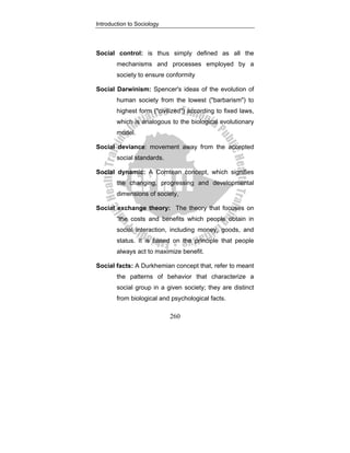 Introduction to Sociology
260
Social control: is thus simply defined as all the
mechanisms and processes employed by a
society to ensure conformity
Social Darwinism: Spencer's ideas of the evolution of
human society from the lowest ("barbarism") to
highest form ("civilized") according to fixed laws,
which is analogous to the biological evolutionary
model.
Social deviance: movement away from the accepted
social standards.
Social dynamic: A Comtean concept, which signifies
the changing, progressing and developmental
dimensions of society,
Social exchange theory: The theory that focuses on
“the costs and benefits which people obtain in
social interaction, including money, goods, and
status. It is based on the principle that people
always act to maximize benefit.
Social facts: A Durkhemian concept that, refer to meant
the patterns of behavior that characterize a
social group in a given society; they are distinct
from biological and psychological facts.
 