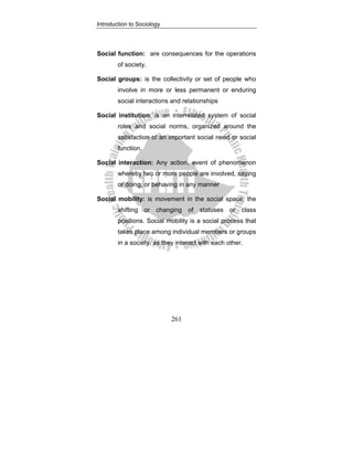 Introduction to Sociology
261
Social function: are consequences for the operations
of society.
Social groups: is the collectivity or set of people who
involve in more or less permanent or enduring
social interactions and relationships
Social institution: is an interrelated system of social
roles and social norms, organized around the
satisfaction of an important social need or social
function.
Social interaction: Any action, event of phenomenon
whereby two or more people are involved, saying
or doing, or behaving in any manner
Social mobility: is movement in the social space, the
shifting or changing of statuses or class
positions. Social mobility is a social process that
takes place among individual members or groups
in a society, as they interact with each other.
 
