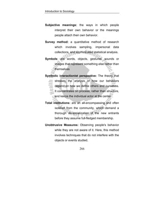 Introduction to Sociology
266
Subjective meanings: the ways in which people
interpret their own behavior or the meanings
people attach their own behavior.
Survey method: a quantitative method of research
which involves sampling, impersonal data
collections, and sophisticated statistical analysis.
Symbols: are words, objects, gestures, sounds or
images that represent something else rather than
themselves
Symbolic interactionist perspective: The theory that
stresses the analysis of how our behaviors
depend on how we define others and ourselves.
It concentrates on process, rather than structure,
and keeps the individual actor at the center
Total institutions: are an all-encompassing and often
isolated from the community, which demand a
thorough de-socialization of the new entrants
before they assume full-fledged membership.
Unobtrusive Measures: Observing people's behavior
while they are not aware of it. Here, this method
involves techniques that do not interfere with the
objects or events studied.
 