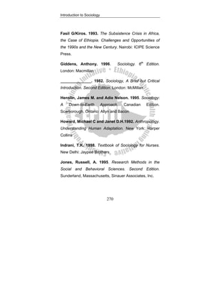 Introduction to Sociology
270
Fasil G/Kiros. 1993. The Subsistence Crisis in Africa,
the Case of Ethiopia. Challenges and Opportunities of
the 1990s and the New Century. Nairobi: ICIPE Science
Press.
Giddens, Anthony. 1996. Sociology. 6th
Edition.
London: Macmillan
______________. 1982. Sociology, A Brief but Critical
Introduction. Second Edition. London: McMillan
Henslin, James M. and Adie Nelson. 1995. Sociology:
A Down-to-Earth Approach. Canadian Edition.
Scarborough, Ontario: Allyn and Bacon
Howard, Michael C and Janet D.H.1992. Anthropology.
Understanding Human Adaptation. New York: Harper
Collins
Indrani, T.K. 1998. Textbook of Sociology for Nurses.
New Delhi: Jaypee Brothers
Jones, Russell, A. 1995. Research Methods in the
Social and Behavioral Sciences. Second Edition.
Sunderland, Massachusetts, Sinauer Associates, Inc.
 