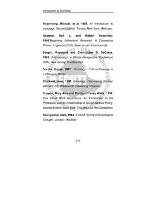 Introduction to Sociology
273
Rosenberg, Michael, et al. 1987. An Introduction to
sociology. Second Edition. Toronto New York: Methuen
Rosnow, Ralf L. and Robert Rosenthal.
1996.Beginning Behavioral Research. A Conceptual
Primer. Englewood Cliffs, New Jersey: Prentice-Hall
Scupin, Raymond and Christopher R. DeCorse.
1995. Anthropology, a Global Perspective. Englewood
Cliffs, New Jersey: Prentice-Hall.
Soroka, Bryjak, 1992. Sociology: Cultural Diversity in
a Changing World.
Stockard, Jean, 1997. Sociology. Discovering Society.
Belmont, CA: Wadsworth Publishing Company.
Suppes, Mary Ann and Carolyn Cressy Wells. 1996.
The Social Work Experience. An Introduction to the
Profession and Its Relationship to Social Welfare Policy.
Second Edition. New York: The McGraw Hill Companies
Swingwood, Alan, 1984. A Short History of Sociological
Thought. London: McMillan
 