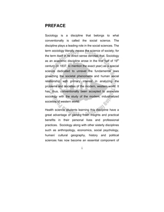 i
PREFACE
Sociology is a discipline that belongs to what
conventionally is called the social science. The
discipline plays a leading role in the social sciences. The
term sociology literally means the science of society; for
the term itself in its direct sense denotes that. Sociology
as an academic discipline arose in the first half of 19th
century (in 1837, to mention the exact year) as a special
science dedicated to unravel the fundamental laws
governing the societal phenomena and human social
relationship with primary interest in analyzing the
problems and societies of the modern, western world. It
has, thus, conventionally been accepted to associate
sociology with the study of the modern, industrialized
societies of western world.
Health science students learning this discipline have a
great advantage of gaining fresh insights and practical
benefits in their personal lives and professional
practices. Sociology along with other sisterly disciplines
such as anthropology, economics, social psychology,
human/ cultural geography, history and political
sciences has now become an essential component of
 