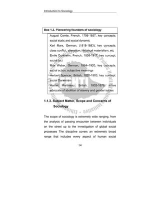 Introduction to Sociology
14
Box 1.3. Pioneering founders of sociology
August Comte, French, 1798-1857; key concepts:
social static and social dynamic
Karl Marx, German, (1818-1883), key concepts:
class conflict, alienation, historical materialism, etc
Emile Durkheim, French, 1858-1917; key concept:
social fact
Max Weber, German, 1864=1920; key concepts:
social action; subjective meanings
Herbert Spencer, British, 1820-1903; key concept:
social Darwinism
Harriet Martineau, British, 1802-1876; active
advocate of abolition of slavery and gender issues
1.1.3. Subject Matter, Scope and Concerns of
Sociology
The scope of sociology is extremely wide ranging, from
the analysis of passing encounter between individuals
on the street up to the investigation of global social
processes The discipline covers an extremely broad
range that includes every aspect of human social
 