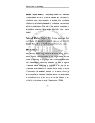 Introduction to Sociology
27
Public Choice Theory: This theory states that collective
organizations such as political parties act rationally to
maximize their own benefits. It argues that individual
differences are best resolved by collective involvement
within organizations. The role of the state is important in
arbitrating between large-scale interests (Ibid, same
page).
Rational Choice Theory: This theory assumes that
individuals will operate in rational way and will seek to
benefit themselves in the life choices they make (ibid).
Structuralism
This theory denies any basis for humans being active,
since human consciousness is no longer seen as the
basis of meaning in language. Structuralism differs from
the mainstream traditional theories in that it rejects
objective social facts and a concept of society as an
objective, external entity. It defines social reality in terms
of the relations between events, not in terms of things
and social facts. Its basic principle is that the observable
is meaningful only in so far as it can be related to an
underlying structure or order (Swingwood, 1984).
 