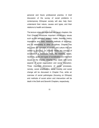 iii
personal and future professional practice. A brief
discussion of the survey of social problems in
contemporary Ethiopian society will also help them
understand their nature, causes and types; and their
relations to health and disease.
The lecture notes are organized into seven chapters: the
First Chapter introduces important introductory issues
such as the definition, subject- matter, theories, history
importance and basic research methods of sociology,
and its relationship to other disciplines. Chapter Two
discusses the concepts of society and culture that are
central to sociology. In Chapter Three, the concept of
socialization is discussed. Here, the meaning, bases,
necessity, goals and types of socialization are important
issues of the chapter. Chapter Four deals with some
aspects of social organization and social interaction.
Three important dimensions of social processes,
namely, social stratification, social mobility and social
change will be discussed in Chapter Five, while an
overview of social pathologies (focusing on Ethiopia)
and methods of social action and intervention will be
dealt in the Sixth and Seventh Chapters, respectively.
 