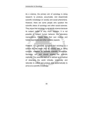 Introduction to Sociology
40
As a science, the primary aim of sociology is doing
research; to produce, accumulate, and disseminate
scientific knowledge on society and social phenomena.
However, there are some people who question the
scientific status of sociology and other social sciences.
They argue that sociology is not strictly science because
its subject matter is very much complex. It is not
possible to subject human behavior into laboratory
manipulations. People have their own motives and
hidden aspirations and other complex aspects.
However, it is generally accepted that sociology is a
science in the sense that its primary aim is doing
scientific research to promote scientific knowledge.
Sociology can and should employ the scientific
methods. The scientific method is defined as a method
of observing the world critically, empirically and
rationally to collect and analyze data systematically to
arrive at a scientific knowledge.
 
