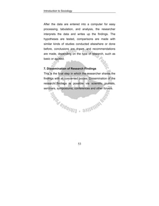 Introduction to Sociology
53
After the data are entered into a computer for easy
processing, tabulation, and analysis, the researcher
interprets the data and writes up the findings. The
hypotheses are tested, comparisons are made with
similar kinds of studies conducted elsewhere or done
before, conclusions are drawn, and recommendations
are made, depending on the type of research, such as
basic or applied.
7. Dissemination of Research Findings
This is the final step in which the researcher shares the
findings with all concerned bodies. Dissemination of the
research findings is possible via scientific journals,
seminars, symposiums, conferences and other forums.
 