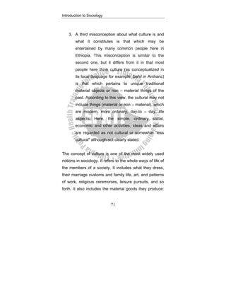 Introduction to Sociology
71
3. A third misconception about what culture is and
what it constitutes is that which may be
entertained by many common people here in
Ethiopia. This misconception is similar to the
second one, but it differs from it in that most
people here think culture (as conceptualized in
its local language for example, bahil in Amharic)
is that which pertains to unique traditional
material objects or non – material things of the
past. According to this view, the cultural may not
include things (material or non – material), which
are modern, more ordinary, day-to – day, life
aspects. Here, the simple, ordinary social,
economic and other activities, ideas and affairs
are regarded as not cultural or somewhat “less
cultural" although not clearly stated.
The concept of culture is one of the most widely used
notions in sociology. It refers to the whole ways of life of
the members of a society. It includes what they dress,
their marriage customs and family life, art, and patterns
of work, religious ceremonies, leisure pursuits, and so
forth. It also includes the material goods they produce:
 