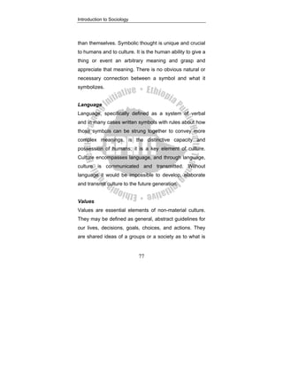 Introduction to Sociology
77
than themselves. Symbolic thought is unique and crucial
to humans and to culture. It is the human ability to give a
thing or event an arbitrary meaning and grasp and
appreciate that meaning. There is no obvious natural or
necessary connection between a symbol and what it
symbolizes.
Language
Language, specifically defined as a system of verbal
and in many cases written symbols with rules about how
those symbols can be strung together to convey more
complex meanings, is the distinctive capacity and
possession of humans; it is a key element of culture.
Culture encompasses language, and through language,
culture is communicated and transmitted. Without
language it would be impossible to develop, elaborate
and transmit culture to the future generation.
Values
Values are essential elements of non-material culture.
They may be defined as general, abstract guidelines for
our lives, decisions, goals, choices, and actions. They
are shared ideas of a groups or a society as to what is
 