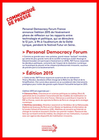 COMMUNIQUÉ
DE PRESSE
Personal Democracy Forum France
annonce l’édition 2015 de l’événement
phare de réflexion sur les rapports entre
technologie et politique, qui se déroulera
le 12 juin, à 9h à l’auditorium de la Gaîté
Lyrique, pendant le festival Futur en Seine.
> Personal Democracy Forum
> Comme sa grande soeur new-yorkaise, grand-messe “techpol” mondiale,
qui attire les plus grands noms de la société numérique (Julien Assange et
Edward Snowden ont participé à l’évènement en 2014), PdF France rassemble
les décideurs politiques, conscients de l’impact de la révolution numérique
sur la pratique du pouvoir et les citoyens/professionnels innovants, soucieux
de prendre part à ce bouleversement.
> Édition 2015
> Cette année, PdF France recevra en ouverture de son évènement
Thierry Mandon, Secrétaire d’État chargé de la Réforme de l’État et de la
Simplification. S’en suivra deux sessions où se succéderont des intervenants
prestigieux pour traiter des grands sujets faisant l’actualité techpol en 2015.
L’édition 2015 est organisée par :
> Clémence Pène, Chercheuse en sciences politiques au Labtop (Paris 8)
spécialiste de la circulation transnationale des modèles de mobilisation en
ligne entre les Etats-Unis et la France, Clémence a contribué à importer le
PdF en France, avant de rejoindre la Mairie de Paris en charge de la stratégie
numérique.
> Matthieu Lerondeau, Directeur associé et co-fondateur de La Netscouade.
Diplômé de Sciences-Po Paris et d’un Master en Systèmes d’information de
la London School of Economics (LSE), Matthieu se convainc qu’Internet va
changer le monde en écoutant chanter son premier modem. Passionné des
liens qui se tissent entre les médias, les citoyens et nos institutions, il conçoit
avec son agence des dispositifs de mobilisation innovants.
 