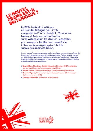 LE NOUVEL
OBAMA EST-IL
BRITANNIQUE ?
En 2015, l’actualité politique
en Grande-Bretagne nous invite
à regarder de l’autre côté de la Manche où
Labour et Tories se sont affrontés
sur le web pendant les élections générales
pour conquérir les électeurs, sous forte
influence des équipes qui ont fait le
succès du candidat Obama.
Il n’y a pas qu’en campagne que les Britanniques innovent. La refonte de
la relation citoyenne orchestrée par Government Digital Service autour
du portail Gov.uk est aussi devenue une source d’inspiration à l’échelle
internationale. Pour présenter et débattre de cette révolution du design
numérique des services publics :
> Sam Jeffers, Blue State Digital Managing Director, EMEA, reviendra
sur son expérience de la campagne travailliste.
> Russell Davies, Director of Strategy, Government Digital Service
> Romain Pigenel, Directeur du numérique au Service d’Information
du Gouvernement (SIG)
> Dominic Campbell, Fondateur de FutureGov
 