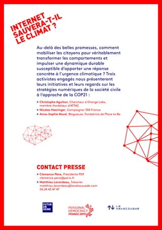 INTERNET
SAUVERA-T-IL
LE CLIMAT ?
FUTUR
EN
SEINE
Au-delà des belles promesses, comment
mobiliser les citoyens pour véritablement
transformer les comportements et
impulser une dynamique durable
susceptible d’apporter une réponse
concrète à l’urgence climatique ? Trois
activistes engagés nous présenteront
leurs initiatives et leurs regards sur les
stratégies numériques de la société civile
à l’approche de la COP21 :
> Christophe Aguiton, Chercheur à Orange Labs,
membre-fondateur d’ATTAC
> Nicolas Haeringer, Campaigner 350 France
> Anne-Sophie Novel, Blogueuse, Fondatrice de Place to Be
> Clemence Pène, Présidente PDF
clemence.pene@paris.fr
> Matthieu Lerondeau, Trésorier
matthieu.lerondeau@lanetscouade.com
06 24 43 47 47
CONTACT PRESSE
 