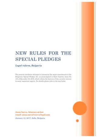 Anna Saeva, Attorney-at-law
email: anna.saeva@saeva-legal.com
January 12, 2017, Sofia, Bulgaria
NEW RULES FOR THE
SPECIAL PLEDGES
Legal reform, Bulgaria
The present newsletter attempts to summarize the major amendments to the
Bulgarian Special Pledges Act, as promulgated in State Gazette, Issue No
105 of December 30, 2016, which reform the features of this security interest
in many important aspects. For details please refer to the text below.
 