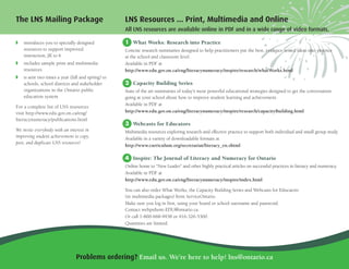 The LNS Mailing Package
◗ introduces you to specially designed
resources to support improved
instruction, JK to 6
◗ includes sample print and multimedia
resources
◗ is sent two times a year (fall and spring) to
schools, school districts and stakeholder
organizations in the Ontario public
education system
For a complete list of LNS resources
visit http://www.edu.gov.on.ca/eng/
literacynumeracy/publications.html
We invite everybody with an interest in
improving student achievement to copy,
post, and duplicate LNS resources!
Problems ordering? Email us. We’re here to help! lns@ontario.ca
LNS Resources ... Print, Multimedia and Online
All LNS resources are available online in PDF and in a wide range of video formats.
1 What Works: Research into Practice
Concise research summaries designed to help practitioners put the best, evidence-tested ideas into practice
at the school and classroom level.
Available in PDF at
http://www.edu.gov.on.ca/eng/literacynumeracy/inspire/research/whatWorks.html
2 Capacity Building Series
State of the art summaries of today's most powerful educational strategies designed to get the conversation
going at your school about how to improve student learning and achievement.
Available in PDF at
http://www.edu.gov.on.ca/eng/literacynumeracy/inspire/research/capacityBuilding.html
3 Webcasts for Educators
Multimedia resources exploring research and effective practice to support both individual and small group study.
Available in a variety of downloadable formats at
http://www.curriculum.org/secretariat/literacy_en.shtml
4 Inspire: The Journal of Literacy and Numeracy for Ontario
Online home to “New Leader” and other highly practical articles on successful practices in literacy and numeracy.
Available in PDF at
http://www.edu.gov.on.ca/eng/literacynumeracy/inspire/index.html
You can also order What Works, the Capacity Building Series and Webcasts for Educators
(in multimedia packages) from ServiceOntario.
Make sure you log in first, using your board or school username and password.
Contact webpubont-EDU@ontario.ca.
Or call 1-800-668-9938 or 416-326-5300.
Quantities are limited.
 