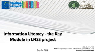 Information Literacy - the Key
Module in LNSS project
Mihaela STAVER,
Bibliotecar principal, Centrul Informatizare şi activităţi în reţea,
Biblioteca Ştiinţifică USARB5 aprilie, 2019
 