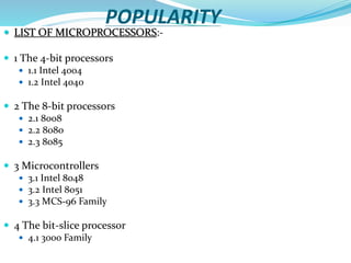 POPULARITY
 LIST OF MICROPROCESSORS:-
 1 The 4-bit processors
 1.1 Intel 4004
 1.2 Intel 4040
 2 The 8-bit processors
 2.1 8008
 2.2 8080
 2.3 8085
 3 Microcontrollers
 3.1 Intel 8048
 3.2 Intel 8051
 3.3 MCS-96 Family
 4 The bit-slice processor
 4.1 3000 Family
 