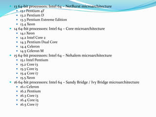  13 64-bit processors: Intel 64 – NetBurst microarchitecture
 13.1 Pentium 4F
 13.2 Pentium D
 13.3 Pentium Extreme Edition
 13.4 Xeon
 14 64-bit processors: Intel 64 – Core microarchitecture
 14.1 Xeon
 14.2 Intel Core 2
 14.3 Pentium Dual Core
 14.4 Celeron
 14.5 Celeron M
 15 64-bit processors: Intel 64 – Nehalem microarchitecture
 15.1 Intel Pentium
 15.2 Core i3
 15.3 Core i5
 15.4 Core i7
 15.5 Xeon
 16 64-bit processors: Intel 64 – Sandy Bridge / Ivy Bridge microarchitecture
 16.1 Celeron
 16.2 Pentium
 16.3 Core i3
 16.4 Core i5
 16.5 Core i7
 