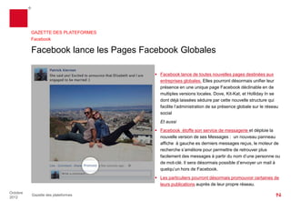 GAZETTE DES PLATEFORMES
          Facebook

          Facebook lance les Pages Globales

                                       Facebook lance de toutes nouvelles pages destinées aux
                                        entreprises mondiales.Elles pourront désormais unifier leur
                                        présence en une unique page Facebook déclinable en de
                                        multiples versions locales. Dove, Kit-Katet Holliday In se sont
                                        déjà laissées séduire par cette nouvelle structure qui facilite
                                        l’administration de sa présence mondiale sur le réseau social
                                        Et aussi
                                       Facebook étoffe son service de messagerie et déploie la
                                        nouvelle version de ses Messages : un nouveau panneau
                                        affiche à gauche les derniers messages reçus, le moteur de
                                        recherche s’améliore pour permettre de retrouver plus
                                        facilement des messages à partir du nom d’une personne ou
                                        de mot-clé. Il sera désormais possible d’envoyer un mail
                                        depuis le réseau à social à quelqu’un hors de Facebook.
                                       Les particuliers pourront désormais promouvoir certaines de
                                        leurs publications auprès de leur propre réseau.


Octobre
          Gazette des plateformes
2012
 
