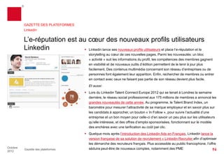 GAZETTE DES PLATEFORMES
          Linkedin


          L’e-réputation est au cœur des nouveaux profils utilisateurs
          Linkedin              Linkedin lance ses nouveaux profils utilisateurs et place l’e-réputation et le
                                              storytelling au cœur de ses nouvelles pages. Parmi les nouveautés : un bloc
                                              « activité » suit les informations du profil, les compétences des membres gagnent
                                              en visibilité et de nouveaux outils d’édition permettent de le tenir à jour plus
                                              facilement. Des contenus multimédia concernant son réseau d’entreprises ou de
                                              personnes font également leur apparition. Enfin, rechercher de membres ou entrer
                                              en contact avec ceux ne faisant pas partie de son réseau devient plus facile.
                                              Et aussi:
                                            Lors du Linkedin Talent Connect Europe 2012 qui se tenait à Londres la semaine
                                             dernière, le réseau social professionnel aux 175 millions de membres a annoncé les
                                             grandes nouveautés de cette année. Au programme, le Talent Brand Index, un
                                             baromètre pour mesurer l’attractivité de sa marque employeur et en savoir plus sur
                                             les candidats à approcher, un bouton « In Follow », pour suivre l’actualité d’une
                                             entreprise et un bon moyen pour celle-ci d’en savoir un peu plus sur les utilisateurs
                                             qu’elle intéresse, et des offres d’emploi sponsorisées, fonctionnant sur le modèle
                                             des enchères avec une tarification au coût par clic.
                                            Quelques mois après l’introduction des Linkedin Ads en Français, Linkedinlance la
                                             version française de sa solution de recrutement « Linkedin Recruiter » afin
                                             d’optimiser les démarche des recruteurs français. Plus accessible au public
Octobre
          Gazette des plateformes            francophone, l’offre séduira peut-être de nouveaux comptes, notamment des PME
2012
 
