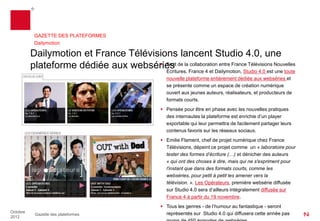 GAZETTE DES PLATEFORMES
           Dailymotion

          Dailymotion et France Télévisions lancent Studio 4.0, une
          plateforme dédiée aux webséries de laFrance 4 et Dailymotion, Studio 4.0 est Nouvelles
                                        Fruit
                                         Ecritures,
                                                    collaboration entre France Télévisions
                                                                                           une toute
                                                        nouvelle plateforme entièrement dédiée aux webséries et
                                                        se présente comme un espace de création numérique
                                                        ouvert aux jeunes auteurs, réalisateurs, et producteurs de
                                                        formats courts.
                                                       Pensée pour être en phase avec les nouvelles pratiques
                                                        des internautes la plateforme est enrichie d’un player
                                                        exportable qui leur permettra de facilement partager leurs
                                                        contenus favoris sur les réseaux sociaux.
                                                       Emilie Flament, chef de projet numérique chez France
                                                        Télévisions, dépeint ce projet comme un « laboratoire pour
                                                        tester des formes d’écriture [et dénicher des auteurs] qui
                                                        ont des choses à dire, mais qui ne s'expriment pour l'instant
                                                        que dans des formats courts, comme les webséries, pour
                                                        petit à petit les amener vers la télévision. » Les Opérateurs,
                                                        première websérie diffusée sur Studio 4.0 sera d’ailleurs
                                                        intégralement diffusée sur France 4 à partir du 19
                                                        novembre.
                                                       Tous les genres — de l’humour au fantastique — seront
Octobre                                                 représentés sur Studio 4.0 qui diffusera cette année pas
           Gazette des plateformes
2012
 
