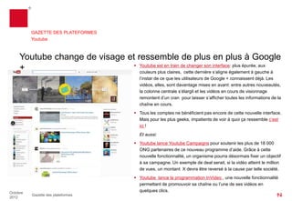 GAZETTE DES PLATEFORMES
          Youtube



     Youtube change de visage et ressemble de plus en plus à Google
                                 Youtube est en train de changer son interface: plus épurée, aux
     +                            couleurs plus claires, cette dernière s’aligne également à gauche à
                                                 l’instar de ce que les utilisateurs de Google + connaissent déjà. Les
                                                 vidéos, elles, sont davantage mises en avant : entre autres nouveautés,
                                                 la colonne centrale s’élargit et les vidéos en cours de visionnage
                                                 remontent d’un cran pour laisser s’afficher toutes les informations de la
                                                 chaîne en cours.
                                                Tous les comptes ne bénéficient pas encore de cette nouvelle interface.
                                                 Mais pour les plus geeks, impatients de voir à quoi ça ressemble c’est
                                                 ici !
                                                 Et aussi:
                                                Youtube lance Youtube Campaigns pour soutenir les plus de 18 000
                                                 ONG partenaires de ce nouveau programme d’aide. Grâce à cette
                                                 nouvelle fonctionnalité, un organisme pourra désormais fixer un objectif
                                                 à sa campagne : si la vidéo atteint le million de vues par exemple, un
                                                 montant X pourrait être reversé à la cause par telle société partenaire.
                                                Youtube lance la programmation InVideo, une nouvelle fonctionnalité
                                                 permettant de promouvoir sa chaîne ou l’une de ses vidéos en
Octobre
                                                 quelques clics.
          Gazette des plateformes
2012
 