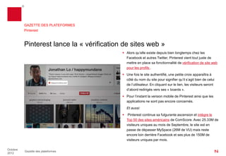 GAZETTE DES PLATEFORMES
          Pinterest



          Pinterest lance la « vérification de sites web »
                                            Alors qu’elle existe depuis bien longtemps chez les
                                             Facebook et autres Twitter, Pinterest vient tout juste de
                                             mettre en place sa fonctionnalité de vérification de site web
                                             pour les profils .
                                            Une fois le site authentifié, une petite croix apparaîtra à
                                             côté du nom du site pour signifier qu’il s’agit bien de celui
                                             déclaré par l’utilisateur. En cliquant sur le lien, les visiteurs
                                             seront d’abord redirigés vers ses « boards ».
                                            Pour l’instant la version mobile de Pinterest ainsi que les
                                             applications ne sont pas encore concernése.
                                           Et aussi:
                                            Pinterest continue sa fulgurante ascension et intègre le Top
                                             50 des sites américains de ComScore. Avec 25.33M de
                                             visiteurs uniques au mois de Septembre, le site est en
                                             passe de doubler MySpace(26M de VU) mais reste encore
                                             loin derrière Facebook et ses plus de 150M de visiteurs
                                             uniques par mois.

Octobre
          Gazette des plateformes
2012
 