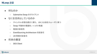 © bitbank inc.
NLoop とは
● 何なのか
○ Submarine Swap のクライアント
● なにを目的としているのか
○ チャンネル状態を適正に保ち、 LN 入出金をスムーズに保つ
○ Swap 手数料の最適化 -> コスト削減
○ 監査の容易性
○ EventSourcing Architecture の試金石
○ LN 事業の試金石
● 将来の展望
○ DEX Client
 