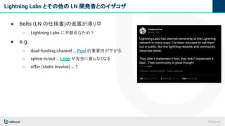© bitbank inc.
Lightning Labs とその他の LN 開発者とのイザコザ
● Bolts (LN の仕様書)の進展が滞り中
○ Lightning Labs に不都合なため？
● e.g.
○ dual-funding channel … Pool の重要性が下がる
○ splice in/out … Loop が完全に要らなくなる
○ offer (static invoice) … ?
 