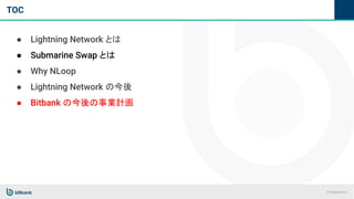 © bitbank inc.
TOC
● Lightning Network とは
● Submarine Swap とは
● Why NLoop
● Lightning Network の今後
● Bitbank の今後の事業計画
 