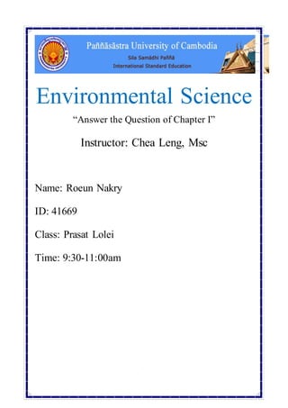 Environmental Science 
“Answer the Question of Chapter I” 
Instructor: Chea Leng, Msc 
0 
Name: Roeun Nakry 
ID: 41669 
Class: Prasat Lolei 
Time: 9:30-11:00am 
 