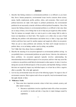 Answer 
1. Describe that finding solutions to environmental problems is so difficult: as you know 
that, from a human perspective, environmental issues involve concerns about science, 
nature, health, employment, profits, politics, ethics, and economics. Most social and 
political decisions are made with respect to political jurisdictions, but environmental 
problems do not necessarily coincide with these artificial political boundaries. One of the 
reasons that finding solutions to environmental problems is so difficult is that since there 
are so many of them, a lot of things that we do to help one just negatively affect another. 
Take for instance an example where we want to put in a solar energy field in order to 
lessen our dependence on fossil fuels. This requires us to either clear an area of land 
(affecting the problem with deforestation and habitat loss) or finds a large open field 
(which could have been used for another purpose and negatively affects its ecosystem). 
There are just so many problems and solutions, but there aren't enough resources to 
perform them, or we are hurting another area by solving one problem. 
Yes! I think that it has always been as complicated. 
2. Describe the meaning of an ecosystem approach to environmental problem solving: As 
you probably know, environmental problems are quite diverse. Likewise, the solutions to 
those problems. An ecosystem approach typically involves understanding the 
interrelationship between different aspects of an ecosystem, and how what may seem like 
a solution to one problem could likely be detrimental to other aspects. In short, it involves 
taking into account all affected aspects of the ecosystem, and hopefully finding a solution 
that does not negatively impact any individual aspect, or at least has as little a negative 
effect as possible. This is the right approach. 
3. List two key environmental issues for each of the following regions: No region is free of 
environment concerns. Most regions tend to focus on specific, local environmental issues 
that apply directly to them. 
1 
 Wilderness North: 
 These areas have important economic values in their trees, animals, scenery, and 
other natural resources. 
 Resources exploitation involves significant trade-offs as these ecosystems 
are sensitive to insults and take a long time to repair damage caused by 
exploitation. 
 