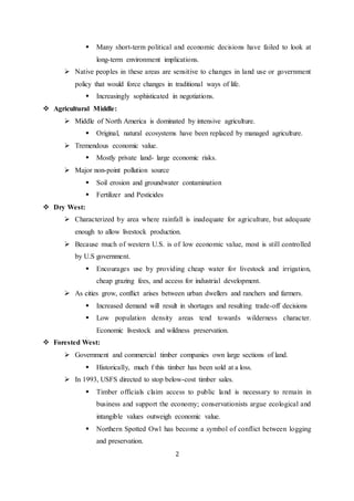  Many short-term political and economic decisions have failed to look at 
long-term environment implications. 
 Native peoples in these areas are sensitive to changes in land use or government 
policy that would force changes in traditional ways of life. 
 Increasingly sophisticated in negotiations. 
2 
 Agricultural Middle: 
 Middle of North America is dominated by intensive agriculture. 
 Original, natural ecosystems have been replaced by managed agriculture. 
 Tremendous economic value. 
 Mostly private land- large economic risks. 
 Major non-point pollution source 
 Soil erosion and groundwater contamination 
 Fertilizer and Pesticides 
 Dry West: 
 Characterized by area where rainfall is inadequate for agriculture, but adequate 
enough to allow livestock production. 
 Because much of western U.S. is of low economic value, most is still controlled 
by U.S government. 
 Encourages use by providing cheap water for livestock and irrigation, 
cheap grazing fees, and access for industrial development. 
 As cities grow, conflict arises between urban dwellers and ranchers and farmers. 
 Increased demand will result in shortages and resulting trade-off decisions 
 Low population density areas tend towards wilderness character. 
Economic livestock and wildness preservation. 
 Forested West: 
 Government and commercial timber companies own large sections of land. 
 Historically, much f this timber has been sold at a loss. 
 In 1993, USFS directed to stop below-cost timber sales. 
 Timber officials claim access to public land is necessary to remain in 
business and support the economy; conservationists argue ecological and 
intangible values outweigh economic value. 
 Northern Spotted Owl has become a symbol of conflict between logging 
and preservation. 
 