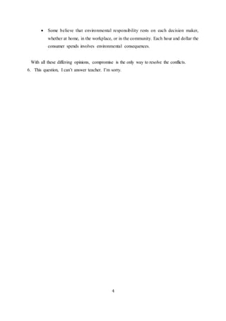  Some believe that environmental responsibility rests on each decision maker, 
whether at home, in the workplace, or in the community. Each hour and dollar the 
consumer spends involves environmental consequences. 
With all these differing opinions, compromise is the only way to resolve the conflicts. 
6. This question, I can’t answer teacher. I’m sorry. 
4 
