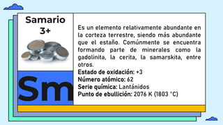 Samario
3+
Sm
Es un elemento relativamente abundante en
la corteza terrestre, siendo más abundante
que el estaño. Comúnmente se encuentra
formando parte de minerales como la
gadolinita, la cerita, la samarskita, entre
otros.
Estado de oxidación: +3
Número atómico: 62
Serie química: Lantánidos
Punto de ebullición: 2076 K (1803 °C)
 