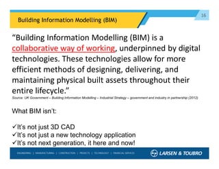 16
Building Information Modelling (BIM)
What BIM isn’t:
It’s not just 3D CAD
It’s not just a new technology application
It’s not next generation, it here and now!
“Building Information Modelling (BIM) is a
collaborative way of working, underpinned by digital
technologies. These technologies allow for more
efficient methods of designing, delivering, and
maintaining physical built assets throughout their
entire lifecycle.”
Source: UK Government – Building Information Modelling – Industrial Strategy – government and industry in partnership (2012)
 