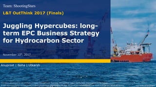 Juggling Hypercubes: long-
term EPC Business Strategy
for Hydrocarbon Sector
Team: ShootingStars
L&T OutThink 2017 (Finals)
November 10th, 2017
Image source: L&T annual report
This case is developed by L&T Institute of Project Management, Vadodara. Case solution is given by the team ShootingStars of IIM Rohtak
All the recommendations related to the business problems, as mentioned in the case, are based on the assumption that DGHE is similar to LTHE of L&T Group
Anupreet | Neha | Utkarsh
 