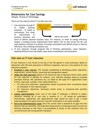 Cost Reduction Approach
... IT Perspective



Dimensions for Cost Savings
(People, Process & Technology)

There are two ways by which IT can help save cost.

1. Cost reduction through
   IT to enable business
   processes - IT needs to
   continuously find areas
   of     improvement      in
   business processes and
   strive to deliver optimum
   business value. For instance, to meet its energy efficiency targets, a building society
   implemented Smart Meters into its sites across the UK, and used analytics software to
   evaluate its energy consumption and identify areas to improve efficiency, thus avoiding
   unnecessary cost.
2. IT cost reduction through programs like IT Portfolio optimisation, cloud migration,
   adopting different sourcing models, data centre consolidation and automation.


CIOs take on IT Cost reduction
IT Cost reduction is now forced to the top of the CIO agenda in many businesses. Based on
interaction with CIO level executives in different companies, here are a few pointers for cost
reduction programs:
• Establish a clear charter: This includes establishing & identifying project objectives,
    expectations, success factors, ownership and management support
• Adopt the right approach: Based on the objectives type of approach which is best suited
    for cost reduction is decided for instance, cost reduction program based on business
    processes (finance, HR, operations etc.) or based on the types of IT applications (most
    critical, least used, costliest, most underutilised etc.).
    - For short-term objectives, organisations should re-prioritise their investments based
        on immediate IT cost reduction goals
    - For long-term objectives, businesses should invest in enterprise-wide portfolio
        management
• Logical apportionment: Exact cost of the large IT landscape is difficult to assess,
    therefore rounding up of cost with a variance of +/- 5% should be undertaken.
    Alternatively, appropriate cost apportionment logic should be used to get a broad
    understanding of the spend structure if specific information is not easily available
• Drive the implementation stage: Once the current state is assessed & its gaps from the
    desired state are identified, the leadership should devise a strong governance structure by
    defining ownership so that there is accountability & clarity on the initiatives that are
    carried forward with strong benefit realisation




                                                                                     Page 2 of 5
 