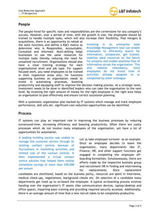 Cost Reduction Approach
... IT Perspective



People
The people hired for specific roles and responsibilities are the cornerstone for any company’s
success. However, over a period of time, with the growth in size, the employees should be
trained to handle multiple tasks, which will also increase their flexibility. Post mergers &
acquisitions, there is an opportunity to relook at
the work functions and define a RACI matrix to Investing in an enterprise wide
determine who is Responsible, Accountable, Knowledge Management tool can enable
Consulted and Informed. Multi-skilling helps employees to efficiently search for
businesses to use the same resources for information, collaborate, get trained,
multiple tasks thereby reducing the need for mobilise ideal resources on the bench
unwanted recruitment. Organisations should also for projects and enable seamless flow of
have a clear training strategy for each information across the organisation. This
organisational level and job type. For support also           reduces    redundancy,    since
focused work, you need employees to be trained        employees do not invest time in
in their respective areas only; for functions activities already assigned to or
supporting business an organisation needs to completed by other colleague
invest in automating processes, boosting
productivity and equipping staff to improve the decision making process. At a strategic level,
investment needs to be done in identified leaders who can take the organisation to the next
level. By investing the right amount of money for the right employee in the right area helps
an organisation to plan effectively and ensure correct succession planning.

With a systematic organisation plan backed by IT systems which manage and track employee
performance, skill sets etc. significant cost reduction opportunities can be identified.

Process
IT systems can play an important role in improving the business processes by reducing
turnaround-time, increasing efficiency and boosting productivity. Often there are costly
processes which do not involve many employees of the organization, yet have a lot of
opportunities for automation.
A leading building society was unable to
                                               Let us take employee turnover as an example.
manage the customer service through its
                                               Once an employee decides to leave the
existing contact centres because of
                                               organisation, many departments like IT,
fluctuations in marketing activities and
                                               Finance, HR, and other support functions get
limited size of the contact centres. It
                                               engaged in completing the employee off-
then implemented a virtual contact
                                               boarding formalities. Simultaneously, there are
centre solution that helped them realise
                                               efforts made by the respective business group
immediate savings of more than £90,000
                                               and recruitment HR in finding and interviewing
per annum
                                               for     replacements.     Once     replacement
candidates are shortlisted, based on the business policy, resources are spent in interviews,
medical check-ups, negotiations, background checks etc. On selection of a candidate many
departments get lined up to on-board the employee. A typical on-boarding process involves
handing over the organisation’s IT assets (like communication devices, laptop/desktop and
office space), imparting basic training and providing required security accesses. Additionally,
there is an average amount of time that a new recruit takes to be completely productive.



                                                                                     Page 3 of 5
 