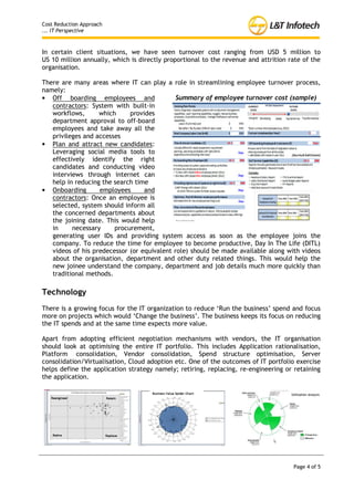 Cost Reduction Approach
... IT Perspective



In certain client situations, we have seen turnover cost ranging from USD 5 million to
US 10 million annually, which is directly proportional to the revenue and attrition rate of the
organisation.

There are many areas where IT can play a role in streamlining employee turnover process,
namely:
• Off boarding employees and                 Summary of employee turnover cost (sample)
   contractors: System with built-in
   workflows,      which     provides
   department approval to off-
   board employees and take away
   all the privileges and accesses
• Plan and attract new candidates:
   Leveraging social media tools to
   effectively identify the right
   candidates and conducting video
   interviews through internet can
   help in reducing the search time
• Onboarding        employees     and
   contractors: Once an employee
   is selected, system should
   inform     all    the   concerned
   departments about the joining date. This would help in necessary procurement,
   generating user IDs and providing system access as soon as the employee joins the
   company. To reduce the time for employee to become productive, Day In The Life (DITL)
   videos of his predecessor (or equivalent role) should be made available along with videos
   about the organisation, department and other duty related things. This would help the
   new joinee understand the company, department and job details much more quickly than
   traditional methods.

Technology
There is a growing focus for the IT organization to reduce ‘Run the business’ spend and focus
more on projects which would ‘Change the business’. The business keeps its focus on reducing
the IT spends and at the same time expects more value.

Apart from adopting efficient negotiation mechanisms with vendors, the IT organisation
should look at optimising the entire IT portfolio. This includes Application rationalisation,
Platform consolidation, Vendor consolidation, Spend structure optimisation, Server
consolidation/Virtualisation, Cloud adoption etc. One of the outcomes of IT portfolio exercise
helps define the application strategy namely; retiring, replacing, re-engineering or retaining
the application.




                                                                                     Page 4 of 5
 