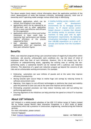 Cost Reduction Approach
... IT Perspective



The above sample charts depict critical information about the application portfolio of the
client. Measurements of areas like business criticality, technology maturity, total cost of
ownership and IT operating model amongst various others help in identifying:

•   Redundant applications which can be            A leading building society needed a self-
    retired, thus bringing in cost savings         service      portal   for     development
•   Applications which can be replaced by an       environments for its mortgage services
    Off-the-shelf tool or other application        division. Its IT shared service centre
    which is more cost-effective and efficient
                                                   helped discover a solution that allowed
    for the organisation
                                                   the building society to provision virtual
•   Applications which are critical and further
    investment in them could help in               machines to keep pace with its agile
    improving their performance and thereby        development requirements. By deploying
    improve efficiency of the process              virtualisation technology it avoided more
    supported by them                              than £40,000 expenditure on a proof of
•   User     education      opportunities    on    concept and licenses from the incumbent
    applications which are important, but          vendor
    have poor utilisation figures

Benefits
Often, cost reduction programs bring a pre-conceived notion of negativity & discomfort within
businesses. Job security, unfavourable work conditions etc. top the share of mind of
employees when they hear of such initiatives. However, this is not always true. Be it
utilisation of underperforming assets, upgrading the existing ones or retiring the non-
performing assets; a substantial benefit can be realised with a judicious cost reduction
initiative. The objectives of a good cost reduction program go beyond the concerns of job
risks and an unfavourable working environment. For example:

•   Embracing automation can save millions of pounds and at the same time improve
    efficiency & productivity
•   Moving towards open source helps to realise huge cost savings by reducing license &
    software procurement costs
•   Migrating from legacy to cost efficient technologies or platforms like cloud and mobility
    pose the potential to save cost and at the same time improve service delivery
•   Eliminating unwanted processes can help reduce licensing costs and sun-setting low
    performing applications
•   Ensuring alignment of the initiatives can help prioritize the spend on critical IT or business
    processes

 About L&T Infotech
 L&T Infotech is a wholly-owned subsidiary of the USD 13.5 billion Larsen & Toubro (ranked
 9th by Forbes among World’s Most Innovative Companies in a 2012 study of global
 corporations) which has a presence in construction, engineering, manufacturing and financial
 services.

 For more information, please contact Sreeram.Yegappan@lntinfotech.com or 020 7517 1617



                                                                                        Page 5 of 5
 