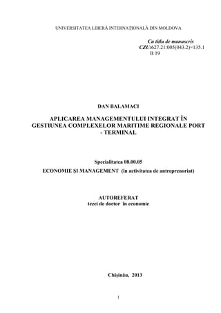 1
UNIVERSITATEA LIBERĂ INTERNAŢIONALĂ DIN MOLDOVA
Cu titlu de manuscris
CZU:627.21:005(043.2)=135.1
B 19
DAN BALAMACI
APLICAREA MANAGEMENTULUI INTEGRAT ÎN
GESTIUNEA COMPLEXELOR MARITIME REGIONALE PORT
- TERMINAL
Specialitatea 08.00.05
ECONOMIE ŞI MANAGEMENT (în activitatea de antreprenoriat)
AUTOREFERAT
tezei de doctor în economie
Chişinău, 2013
 