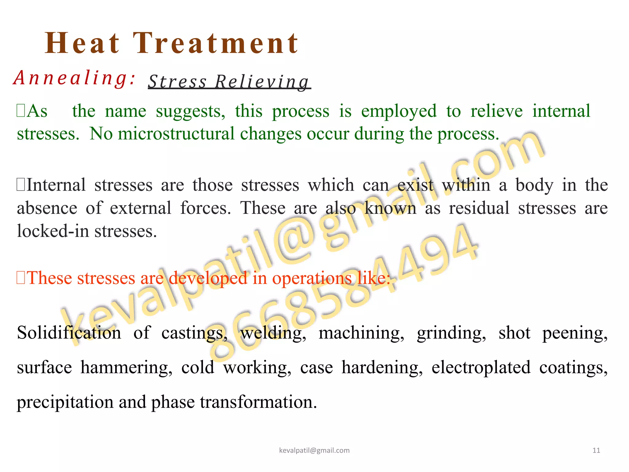 Heat Treatment
Annealing: Stress Relieving
As the name suggests, this process is employed to relieve internal
stresses. No microstructural changes occur during the process.
Internal stresses are those stresses which can exist within a body in the
absence of external forces. These are also known as residual stresses are
locked-in stresses.
These stresses are developed in operations like:
Solidification of castings, welding, machining, grinding, shot peening,
surface hammering, cold working, case hardening, electroplated coatings,
precipitation and phase transformation.
kevalpatil@gmail.com 11
 